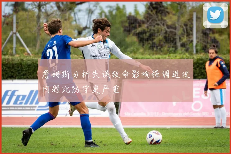 詹姆斯分析失误致命影响强调进攻问题比防守更严重