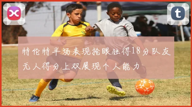 特伦特半场表现抢眼独得18分队友无人得分上双展现个人能力