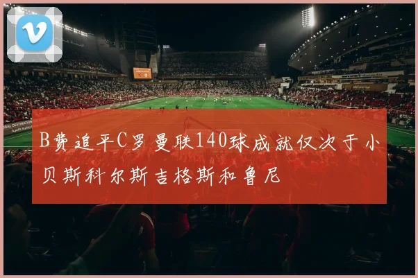 B费追平C罗曼联140球成就仅次于小贝斯科尔斯吉格斯和鲁尼