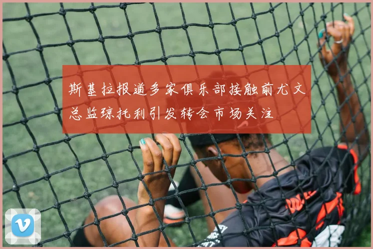 斯基拉报道多家俱乐部接触前尤文总监琼托利引发转会市场关注