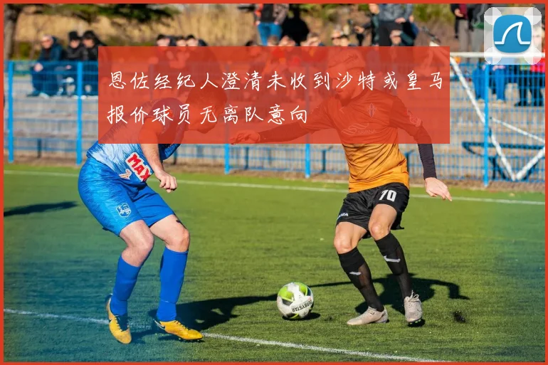 恩佐经纪人澄清未收到沙特或皇马报价球员无离队意向