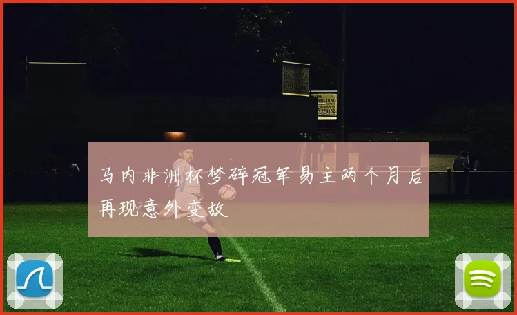 马内非洲杯梦碎冠军易主两个月后再现意外变故