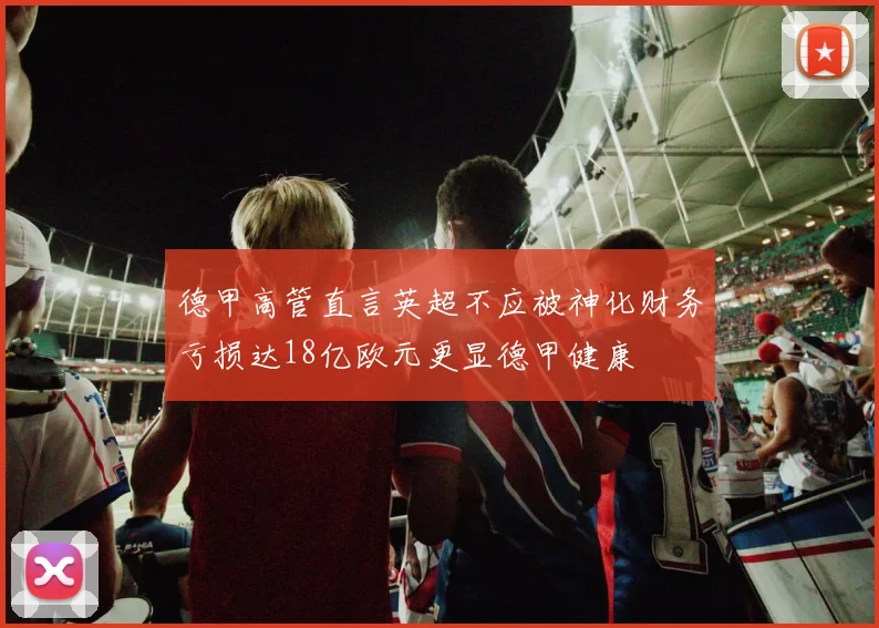 德甲高管直言英超不应被神化财务亏损达18亿欧元更显德甲健康