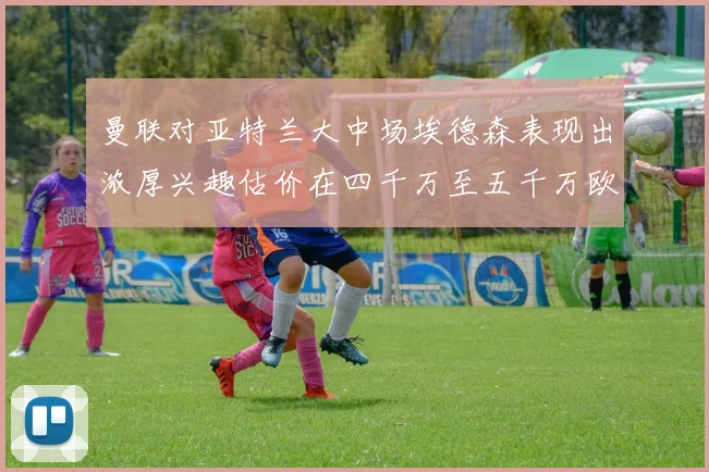 曼联对亚特兰大中场埃德森表现出浓厚兴趣估价在四千万至五千万欧元之间