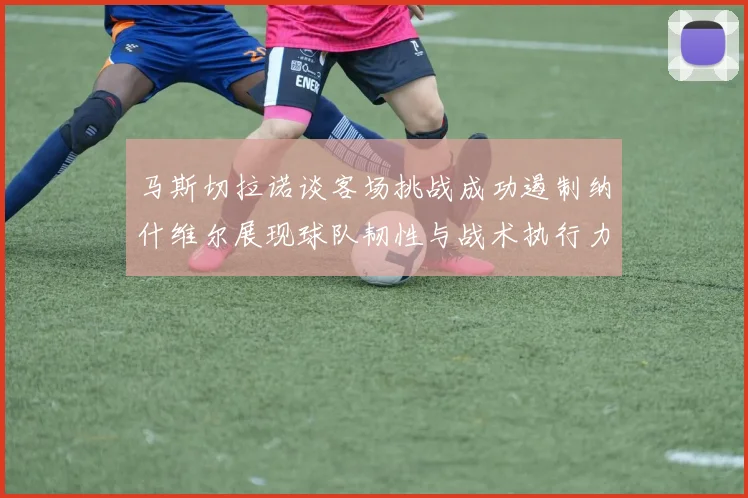马斯切拉诺谈客场挑战成功遏制纳什维尔展现球队韧性与战术执行力