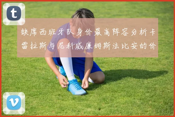缺席西班牙队身价最高阵容分析卡雷拉斯与尼科威廉姆斯法比安的价值探讨