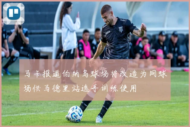 马卡报道伯纳乌球场将改造为网球场供马德里站选手训练使用